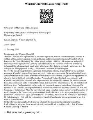 Winston Churchill Leadership Traits
UNiversity of Maryland EMBA program
Required by EMBA 656: Leadership and Human Capital
Doctor Joyce Russell
Leader Analysis: Winston churchill by
Alicia Lynch
21 February 2011
Leader Analysis: Winston Churchill
Winston Churchill was arguably one of the most significant political leaders in the last century. A
soldier, athlete, author, reporter, British politician, and international statesman, Churchill is best
known as the Prime Minister of the United Kingdom from 1940 1945. He organized and guided
British resistance against Nazi Germany s effort to subdue the European Continent and heavily
influenced the subsequent and much larger allied war effort that was eventually victorious over the
axis powers. This paper will briefly ... Show more content on Helpwriting.net ...
In 1915 he presided over the most significant political and military defeat of the war the Gallipoli
campaign. Churchill, in searching for an alternative to the statement on the Western Front in France,
advocated for an attack from a different direction to force the Germans to fight on multiple fronts he
chose to fight at Gallipoli on the Dardanelles Peninsula of Turkey. Gallipoli was a disaster and
Churchill resigned in its aftermath. Out of government, he successfully lobbied for reinstatement of
his Army commission and a command in France. For six months he commanded the 6th Battalion of
the Royal Scots Fusiliers in the trenches. After his command was reorganized and eliminated, he
returned to the Liberal Asquith government as Minister of Munitions, Secretary of State for War, and
Secretary of State for Air. After the war, Churchill again switched parties and served as Chancellor of
the Exchequer in the Conservative government of Stanley Baldwin. After a ten year absence from
leadership, Churchill was again appointed First Lord of the Admiralty on the outbreak of World War
II. Culminating in 1940, with the resignation of Neville Chamberlain, he was appointed to his first
term as Prime Minister.
In the following paragraphs, I will analyze Churchill the leader and the characteristics of his
leadership style using our framework for transformational leaders. Addison offers that, Winston
Churchill grew up to believe
... Get more on HelpWriting.net ...
 