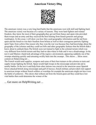American Victory Dbq
The american victory was a very long hard battle that the americans won with skill and fighting hard.
The american victory was because of a variety of reasons. They were hard fighters and wanted
freedom, they knew the most of their geography,they got aid from france and spain who provided
them troops and an army and they received the best training from french generals and george
washington. In this essay i will show you how they used geographic information and the aid from
spain and the french to win their freedom from britain as well as their courageous patriotic fighting
spirit Topic from yellow One reason why they won the war was because they had knowledge about the
geography of the colonies and they could use hills and other geographic features that the british didn t
know about to ambush them.The british were not trained to fight in the colonial terrain which was
very different from british terrain and they had no idea where to hide and it was a disadvantage. In the
text it said Marion s band took advantage of the region s environment, appearing suddenly out of the
swamps attacking quickly and retreating swiftly back into the swamps . This shows ... Show more
content on Helpwriting.net ...
The French would send supplies ,weapons and some of their best trainers to the colonies to train and
supply troops fighting the british. Spain would fight troops in the mississippi and provide aid in
nearby battles. In the text it said help from other nations was crucial to the american cause Spanish
forces attacked british along mississippi and gulf of mexico..french military aid provided vital support
to american troops without french soldiers or warships for example the americans might not have won
the battle of yorktown . This shows that without aid from the french,spain aid they could have lost
vital battles that could determine the winner of the
... Get more on HelpWriting.net ...
 