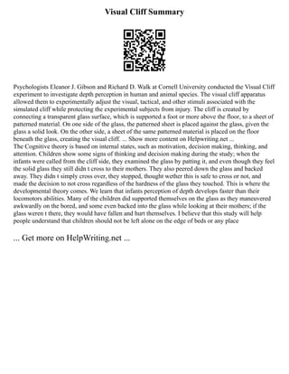 Visual Cliff Summary
Psychologists Eleanor J. Gibson and Richard D. Walk at Cornell University conducted the Visual Cliff
experiment to investigate depth perception in human and animal species. The visual cliff apparatus
allowed them to experimentally adjust the visual, tactical, and other stimuli associated with the
simulated cliff while protecting the experimental subjects from injury. The cliff is created by
connecting a transparent glass surface, which is supported a foot or more above the floor, to a sheet of
patterned material. On one side of the glass, the patterned sheet is placed against the glass, given the
glass a solid look. On the other side, a sheet of the same patterned material is placed on the floor
beneath the glass, creating the visual cliff. ... Show more content on Helpwriting.net ...
The Cognitive theory is based on internal states, such as motivation, decision making, thinking, and
attention. Children show some signs of thinking and decision making during the study; when the
infants were called from the cliff side, they examined the glass by patting it, and even though they feel
the solid glass they still didn t cross to their mothers. They also peered down the glass and backed
away. They didn t simply cross over, they stopped, thought wether this is safe to cross or not, and
made the decision to not cross regardless of the hardness of the glass they touched. This is where the
developmental theory comes. We learn that infants perception of depth develops faster than their
locomotors abilities. Many of the children did supported themselves on the glass as they maneuvered
awkwardly on the bored, and some even backed into the glass while looking at their mothers; if the
glass weren t there, they would have fallen and hurt themselves. I believe that this study will help
people understand that children should not be left alone on the edge of beds or any place
... Get more on HelpWriting.net ...
 
