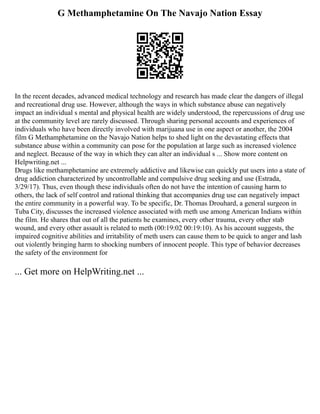 G Methamphetamine On The Navajo Nation Essay
In the recent decades, advanced medical technology and research has made clear the dangers of illegal
and recreational drug use. However, although the ways in which substance abuse can negatively
impact an individual s mental and physical health are widely understood, the repercussions of drug use
at the community level are rarely discussed. Through sharing personal accounts and experiences of
individuals who have been directly involved with marijuana use in one aspect or another, the 2004
film G Methamphetamine on the Navajo Nation helps to shed light on the devastating effects that
substance abuse within a community can pose for the population at large such as increased violence
and neglect. Because of the way in which they can alter an individual s ... Show more content on
Helpwriting.net ...
Drugs like methamphetamine are extremely addictive and likewise can quickly put users into a state of
drug addiction characterized by uncontrollable and compulsive drug seeking and use (Estrada,
3/29/17). Thus, even though these individuals often do not have the intention of causing harm to
others, the lack of self control and rational thinking that accompanies drug use can negatively impact
the entire community in a powerful way. To be specific, Dr. Thomas Drouhard, a general surgeon in
Tuba City, discusses the increased violence associated with meth use among American Indians within
the film. He shares that out of all the patients he examines, every other trauma, every other stab
wound, and every other assault is related to meth (00:19:02 00:19:10). As his account suggests, the
impaired cognitive abilities and irritability of meth users can cause them to be quick to anger and lash
out violently bringing harm to shocking numbers of innocent people. This type of behavior decreases
the safety of the environment for
... Get more on HelpWriting.net ...
 