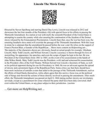 Lincoln The Movie Essay
Directed by Steven Speilburg and starring Daniel Day Lewis, Lincoln was released in 2012 and
showcases the last four months of the President s life with special focus to his efforts in passing the
Thirteenth Amendment. In a nation at war with itself, the sixteenth President of the United States is
attempting to reunite the country while also ensuring the continuation of the freedom of the former
slaves released by the Emancipation Proclamation. Lincoln fears that, once the war has been won, the
returning Southern slave states will override the passage of the Thirteenth Amendment. With this issue
in mind, he is adamant that the amendment be passed before the war s end. He relies on the support of
Francis Preston Blair, a founder of the Republican ... Show more content on Helpwriting.net ...
The majority of the characters shown are, obviously, based on actual people for example: Abraham
Lincoln, Mary Todd Lincoln, and William Seward. Lincoln s accuracy is shown through his love of
storytelling, his appearance, his speeches, and even the scraps of paper he kept in his hat. He was
President of the United States from 1861 to 1865, on the event of his assassination at the hands of
John Wilkes Booth. Mary Todd Lincoln was the President s wife and and witnessed his assassination
in the President s Box of the Ford Theatre. William Seward was Lincoln s Secretary of State, as well
as his political opponent during his run for Presidency in 1860. He was an advocate against the spread
of slavery and a prominent figure of the Republican Party. Some critics say that there should have
been more inclusion of outsider events that aided in the passage of the Thirteenth Amendment, such as
the efforts of freed blacks themselves, while others agree that this movie s focus was on the political
side of things and showed the actions of those directly involved in passing the amendment. After much
effort, the Thirteenth Amendment was passed on April 8, 1864 stating neither slavery nor involuntary
servitude, except as a punishment for crime whereof the party shall have been duly convicted, shall
exist within the United States, or any place subject to their jurisdiction . (section
... Get more on HelpWriting.net ...
 