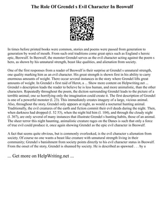 The Role Of Grendel s Evil Character In Beowulf
In times before printed books were common, stories and poems were passed from generation to
generation by word of mouth. From such oral traditions come great epics such as England s heroic
epic, Beowulf. In Beowulf, the monster Grendel serves as the evil character acting against the poem s
hero, as shown by his unnatural strength, beast like qualities, and alienation from society.
One of the first responses from a reader of Beowulf is their surprise at Grendel s unnatural strength,
one quality marking him as an evil character. His great strength is shown first in his ability to carry
enormous amounts of weight. There occur several instances in the story where Grendel lifts great
amounts of weight. In Grendel s first raid of Herot, a ... Show more content on Helpwriting.net ...
Grendel s description leads the reader to believe he is less human, and more animalistic, than the other
characters. Repeatedly throughout the poem, the diction surrounding Grendel leads to the picture of a
terrible animal; one so horrifying only the imagination could create it. The first description of Grendel
is one of a powerful monster (l. 23). This immediately creates imagery of a large, vicious animal.
Also, throughout the story, Grendel only appears at night, as would a nocturnal hunting animal.
Traditionally, the evil creatures of the earth and fiction commit their evil deeds during the night. Then,
when darkness had dropped (l. 52 53), when the night hid him (l. 104), and through the cloudy night
(l. 367), are only several of many instances that illustrate Grendel s hunting habits, those of an animal.
The sheer terror this night haunting, animalistic creature rages on the Danes is such that only a force
of true evil could produce it, once again showing Grendel as the epic evil character in Beowulf.
A fact that seems quite obvious, but is commonly overlooked, is the evil character s alienation from
society. Of course no one wants a beast like creature with unnatural strength living in their
community; Grendel s banishment from society points directly to his evil character status in Beowulf.
From the onset of the story, Grendel is shunned by society. He is described as spawned . . . by a
... Get more on HelpWriting.net ...
 