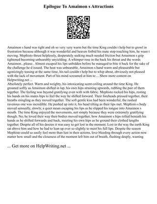 Epilogue To Amaimon s Attractions
Amaimon s hand was tight and oh so very very warm but the time King couldn t help but to growl in
frustration because although it was wonderful and heaven forbid his mate stop touching him, he wasn t
moving. Mephisto thrust helplessly, desperately seeking much needed friction but Amaimon s grip
tightened becoming unbearably unyielding. A whimper rose in the back his throat and the words
Amaimon...please.. Almost escaped his lips unbidden before he managed to bite it back for the sake of
the challenge he d issued. The heat was unbearable, Amaimon s hand warm and pleasurable but
agonizingly teasing at the same time, his tail couldn t help but to whip about, obviously not pleased
with the lack of movement. Part of his mind screamed at him to ... Show more content on
Helpwriting.net ...
Absolutely perfect. Warm and weighty, his intoxicating scent coiling around the time King. He
groaned softly as Amaimon shifted in lap, his own hips straining upwards, rubbing the pair of them
together. The feeling was beyond gratifying even with with fabric. Mephisto rocked his hips, resting
his hands on his mates hips to feel the way he shifted forward. Their foreheads pressed together, their
breaths mingling as they moved together. The soft gentle kiss had been wonderful, the rushed
ravenous one was incredible. He pushed up into it, his head tilting as their lips met. Mephisto s body
moved sensually, slowly, a quiet moan escaping his lips as he slipped his tongue into Amaimon s
mouth. The time King enjoyed the movements, not simply because they were extremely gratifying
though. No, he loved their way their bodies moved together, how Amaimon s hips rolled beneath his
hands as he shifted forwards and back, meeting his own hips as he ground their clothed lengths
together. Despite all of his desires it was easy to get lost in the moment. Lost in the way the earth King
sat above him and how he had to lean up ever so slightly to meet his full lips. Despite the season
Mephisto could so easily feel more than lust in their actions, love bleeding through every action now
matter how small and the closeness of the moment left him out of breath, flushing deeply, wanting
... Get more on HelpWriting.net ...
 