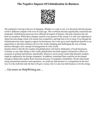 The Negative Impacts Of Globalization In Business
The mankind is leaving in the era of changing. Whether we want or not, it is obviously that the present
world is different compare with even 20 years ago. This world has become significantly connected and
integrated. Globalization processes have affected all aspects of human s life and a business has not
been an exception. While these changes concern every person of the society it is still very important to
obtain the knowledge which will remain him competitive and help him to be in trend. Even though the
Globalization has some negative aspects for businesses, but it also gives such significant benefits as an
opportunity to develop a business all over the world, changing and challenging the way of doing
business through a new concept of management in a free world.
Sceptics believe that the free market and globalization will lead to bankruptcy of local businesses.
Certainly, as any other things in this world, globalization has both negative and positive effects on
economy in general and business specifically. Moreover, local society claims that domestic markets
might be captured by the foreign companies. In addition, homeland firms could be not developed
enough to defeat their market from invasions because of competitive disabilities. On the other hand,
using international statistics and experience, we could say that business is a competition let the best
win. It is the truth that only the best will get a victory, but it is also true that business is for the strong.
... Get more on HelpWriting.net ...
 