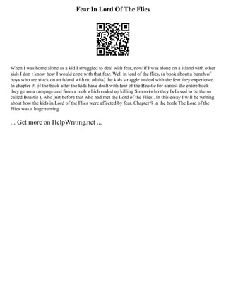 Fear In Lord Of The Flies
When I was home alone as a kid I struggled to deal with fear, now if I was alone on a island with other
kids I don t know how I would cope with that fear. Well in lord of the flies, (a book about a bunch of
boys who are stuck on an island with no adults) the kids struggle to deal with the fear they experience.
In chapter 9, of the book after the kids have dealt with fear of the Beastie for almost the entire book
they go on a rampage and form a mob which ended up killing Simon (who they believed to be the so
called Beastie ), who just before that who had met the Lord of the Flies . In this essay I will be writing
about how the kids in Lord of the Flies were affected by fear. Chapter 9 in the book The Lord of the
Flies was a huge turning
... Get more on HelpWriting.net ...
 
