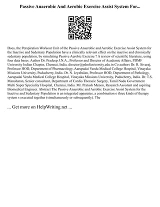 Passive Anaerobic And Aerobic Exercise Assist System For...
Does, the Perspiration Workout Unit of the Passive Anaerobic and Aerobic Exercise Assist System for
the Inactive and Sedentary Population have a clinically relevant effect on the inactive and chronically
sedentary population, by simulating Passive Aerobic Exercise ? A review of scientific literature, using
four data bases. Author Dr. Pradeep J.N.A., Professor and Director of Academic Affairs, PDMF
University Indian Chapter, Chennai, India. director@pdmfuniversity.edu.in Co authors Dr. R. Sivaraj,
Professor HOD, Department of Pharmacology, Aarupadai Veedu Medical College Hospital, Vinayaka
Missions University, Puducherry, India. Dr. N. Jeyabalan, Professor HOD, Department of Pathology,
Aarupadai Veedu Medical College Hospital, Vinayaka Missions University, Puducherry, India. Dr. T.S.
Manoharan, Senior consultant, Department of Cardio Thoracic Surgery, Tamil Nadu Government
Multi Super Speciality Hospital, Chennai, India. Mr. Pratush Menon, Research Assistant and aspiring
Biomedical Engineer. Abstract The Passive Anaerobic and Aerobic Exercise Assist System for the
Inactive and Sedentary Population is an integrated apparatus, a combination o three kinds of therapy
system s executed together (simultaneously or subsequently). The
... Get more on HelpWriting.net ...
 