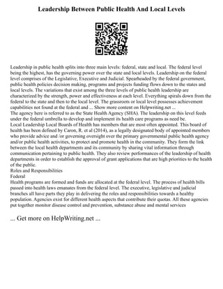 Leadership Between Public Health And Local Levels
Leadership in public health splits into three main levels: federal, state and local. The federal level
being the highest, has the governing power over the state and local levels. Leadership on the federal
level comprises of the Legislative, Executive and Judicial. Spearheaded by the federal government,
public health policies decision making, programs and projects funding flows down to the states and
local levels. The variations that exist among the three levels of public health leadership are
characterized by the strength, power and effectiveness at each level. Everything spirals down from the
federal to the state and then to the local level. The grassroots or local level possesses achievement
capabilities not found at the federal and ... Show more content on Helpwriting.net ...
The agency here is referred to as the State Health Agency (SHA). The leadership on this level feeds
under the federal umbrella to develop and implement its health care programs as need be.
Local Leadership Local Boards of Health has members that are most often appointed. This board of
health has been defined by Caron, R. et al (2014), as a legally designated body of appointed members
who provide advice and /or governing oversight over the primary governmental public health agency
and/or public health activities, to protect and promote health in the community. They form the link
between the local health departments and its community by sharing vital information through
communication pertaining to public health. They also review performances of the leadership of health
departments in order to establish the approval of grant applications that are high priorities to the health
of the public.
Roles and Responsibilities
Federal
Health programs are formed and funds are allocated at the federal level. The process of health bills
passed into health laws emanates from the federal level. The executive, legislative and judicial
branches all have parts they play in delivering the roles and responsibilities towards a healthy
population. Agencies exist for different health aspects that contribute their quotas. All these agencies
put together monitor disease control and prevention, substance abuse and mental services
... Get more on HelpWriting.net ...
 