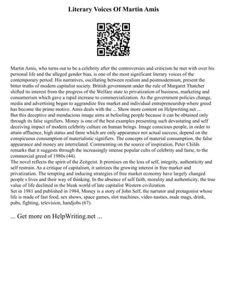 Literary Voices Of Martin Amis
Martin Amis, who turns out to be a celebrity after the controversies and criticism he met with over his
personal life and the alleged gender bias, is one of the most significant literary voices of the
contemporary period. His narratives, oscillating between realism and postmodernism, present the
bitter truths of modern capitalist society. British government under the rule of Margaret Thatcher
shifted its interest from the progress of the Welfare state to privatization of business, marketing and
consumerism which gave a rapid increase to commercialization. As the government policies change,
media and advertising began to aggrandize free market and individual entrepreneurship where greed
has become the prime motive. Amis deals with the ... Show more content on Helpwriting.net ...
But this deceptive and mendacious image aims at befooling people because it can be obtained only
through its false signifiers. Money is one of the best examples presenting such devastating and self
deceiving impact of modern celebrity culture on human beings. Image conscious people, in order to
attain affluence, high status and fame which are only appearance not actual success, depend on the
conspicuous consumption of materialistic signifiers. The concepts of material consumption, the false
appearance and money are interrelated. Commenting on the source of inspiration, Peter Childs
remarks that it suggests through the increasingly intense popular cults of celebrity and fame, to the
commercial greed of 1980s (44).
The novel reflects the spirit of the Zeitgeist. It premises on the loss of self, integrity, authenticity and
self restrain. As a critique of capitalism, it satirizes the growing interest in free market and
privatization. The tempting and inducing strategies of free market economy have largely changed
people s lives and their way of thinking. In the absence of self faith, morality and authenticity, the true
value of life declined in the bleak world of late capitalist Western civilization.
Set in 1981 and published in 1984, Money is a story of John Self, the narrator and protagonist whose
life is made of fast food, sex shows, space games, slot machines, video nasties, nude mags, drink,
pubs, fighting, television, handjobs (67).
... Get more on HelpWriting.net ...
 