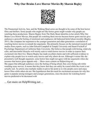 Why Our Brains Love Horror Movies By Sharon Begley
The Paranormal Activity, Saw, and the Walking Dead series are thought to be some of the best horror
films and thrillers. Some people who might not like horror genre might wonder why people are
watching these productions. Sharon Begley from The Daily Beast identifies in her article Why Our
Brains Love Horror Movies, that people are watching these movies because horror genre movies give
audiences a powerful feeling of emotional and emphasize old fashioned belief about morality (Begley,
2011). She compares her argument to the younger generation and older generation s correlation of
watching horror movies to remark her arguments. She primarily focuses on the statistical research and
studies from experts, such as John Edward Campbell at Temple University and Stuart Fischoff of
Psychology Department at California State University. She believes that people with boring, relatively
calm, and uneventful lifestyles will mostly seek to watch horror movies in order to express their
excitement into their live. Sharon Begley has made excellent claims and with sufficient evidence to
explain why people love to watch scary movies and why others do not. Although it seems like she
presented a well thought argument, some horror fans might not agree with her arguments when she
assumes that horror genre appeals only ... Show more content on Helpwriting.net ...
She argues that although audiences crave the feeling of being afraid, they crave being safe while
watching scary movies. It means that they know that they can safely be scared while the event is not
actually real. An article cites multiple studies to prove her point as to why people crave and enjoy
horror films while others do not. She hypothesize that this need for excitement accounts for why this
genre is popular among teenagers and younger generations, since the desire for watching horror
movies predicted to be decreased with
... Get more on HelpWriting.net ...
 
