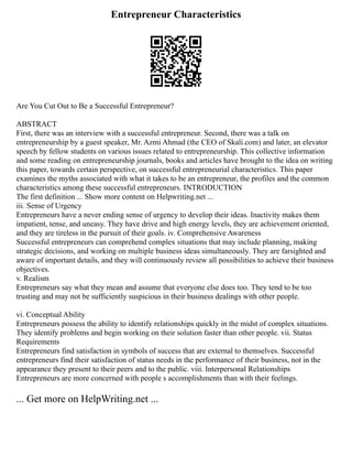 Entrepreneur Characteristics
Are You Cut Out to Be a Successful Entrepreneur?
ABSTRACT
First, there was an interview with a successful entrepreneur. Second, there was a talk on
entrepreneurship by a guest speaker, Mr. Azmi Ahmad (the CEO of Skali.com) and later, an elevator
speech by fellow students on various issues related to entrepreneurship. This collective information
and some reading on entrepreneurship journals, books and articles have brought to the idea on writing
this paper, towards certain perspective, on successful entrepreneurial characteristics. This paper
examines the myths associated with what it takes to be an entrepreneur, the profiles and the common
characteristics among these successful entrepreneurs. INTRODUCTION
The first definition ... Show more content on Helpwriting.net ...
iii. Sense of Urgency
Entrepreneurs have a never ending sense of urgency to develop their ideas. Inactivity makes them
impatient, tense, and uneasy. They have drive and high energy levels, they are achievement oriented,
and they are tireless in the pursuit of their goals. iv. Comprehensive Awareness
Successful entrepreneurs can comprehend complex situations that may include planning, making
strategic decisions, and working on multiple business ideas simultaneously. They are farsighted and
aware of important details, and they will continuously review all possibilities to achieve their business
objectives.
v. Realism
Entrepreneurs say what they mean and assume that everyone else does too. They tend to be too
trusting and may not be sufficiently suspicious in their business dealings with other people.
vi. Conceptual Ability
Entrepreneurs possess the ability to identify relationships quickly in the midst of complex situations.
They identify problems and begin working on their solution faster than other people. vii. Status
Requirements
Entrepreneurs find satisfaction in symbols of success that are external to themselves. Successful
entrepreneurs find their satisfaction of status needs in the performance of their business, not in the
appearance they present to their peers and to the public. viii. Interpersonal Relationships
Entrepreneurs are more concerned with people s accomplishments than with their feelings.
... Get more on HelpWriting.net ...
 