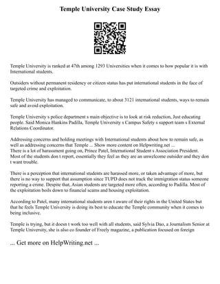 Temple University Case Study Essay
Temple University is ranked at 47th among 1293 Universities when it comes to how popular it is with
International students.
Outsiders without permanent residency or citizen status has put international students in the face of
targeted crime and exploitation.
Temple University has managed to communicate, to about 3121 international students, ways to remain
safe and avoid exploitation.
Temple University s police department s main objective is to look at risk reduction, Just educating
people. Said Monica Hankins Padilla, Temple University s Campus Safety s support team s External
Relations Coordinator.
Addressing concerns and holding meetings with International students about how to remain safe, as
well as addressing concerns that Temple ... Show more content on Helpwriting.net ...
There is a lot of harassment going on, Prince Patel, International Student s Association President.
Most of the students don t report, essentially they feel as they are an unwelcome outsider and they don
t want trouble.
There is a perception that international students are harassed more, or taken advantage of more, but
there is no way to support that assumption since TUPD does not track the immigration status someone
reporting a crime. Despite that, Asian students are targeted more often, according to Padilla. Most of
the exploitation boils down to financial scams and housing exploitation.
According to Patel, many international students aren t aware of their rights in the United States but
that he feels Temple University is doing its best to educate the Temple community when it comes to
being inclusive.
Temple is trying, but it doesn t work too well with all students, said Sylvia Dao, a Journalism Senior at
Temple University, she is also co founder of Freely magazine, a publication focused on foreign
... Get more on HelpWriting.net ...
 