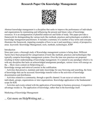 Research Paper On Knowledge Management
Abstract knowledge management is a discipline that seeks to improve the performance of individuals
and organizations by maintaining and influencing the present and future value of knowledge
resources. It is an amalgamation of plentiful endeavors and fields of study. This paper provides a
framework for distinguishing the various tools like methods, practices and technologies available to
knowledge management practitioners. It includes a summary of a number of key terms and concepts,
illustrates the framework, imparting examples of how to use it and searching a variety of prospective
areas. keywords: Knowledge Management, tools, methods, technologies, KMP
Introduction
Since past years, a thorough study of Knowledge management systems is being done. Different
Tactics have been projected for categorization of tools like methods, practices and technologies that
typically comprise knowledge management systems. Over the time new practices are proposed
resulting in better understanding of knowledge management. It is natural to any paradigm which is As
with any discipline that lacks an acknowledged amalgamate paradigm, various views will emerge on
the ... Show more content on Helpwriting.net ...
Knowledge storage and retrieval consists in the codification.
 Activities that preserve, maintain and index knowledge for easy browsing and searching, the form
of knowledge that can be accessed. Knowledge transfer refers to the activities of knowledge
dissemination and distribution.
 Activities related to a community, through a specific channel. It can occur at various levels:
individuals, groups, organizations or inter organizations. Knowledge application is the fundamental
scope for KM.
 Activities and events related with the application of knowledge to business processes. Competitive
advantage resides in. The application of knowledge, rather than in the knowledge itself.
Marketing of Knowledge Management
... Get more on HelpWriting.net ...
 
