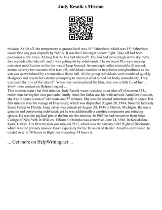 Judy Resnik s Mission
mission. At lift off, the temperature at ground level was 36° Fahrenheit, which was 15° Fahrenheit
cooler than any past dispatch by NASA. It was the Challenger s tenth flight. Take off had been
postponed a few times. At long last the bus had taken off. The van had moved high in the sky thirty
five seconds after take off, and it was getting hit by solid winds. The on board PCs were making
persistent modification so the bus would keep focused. Around eight miles noticeable all around,
around seventy two seconds after take off, individuals watched in trepidation and ghastliness as the
van was overwhelmed by a tremendous flame ball. All the group individuals were murdered quickly.
Designers and researchers started attempting to discover what turned out badly immediately. They
examined the film of the take off. When they contemplated the film, they saw a little fly of fire ...
Show more content on Helpwriting.net ...
This mission wasn t her first mission. Judy Resnik wasn t wedded, so at take off of mission 51 L,
rather than having her own particular family there, her father and his wife arrived. Amid her vocation,
she was in space a sum of 144 hours and 57 minutes. She was the second American lady in space. Her
first mission was the voyage of Disclosure, which was dispatched August 20, 1984, from the Kennedy
Space Center in Florida. Greg Jarvis was conceived August 24, 1944 in Detroit, Michigan. He was a
genuine and persevering individual, yet he was additionally a carefree companion and minding
spouse. He was the payload pro on the bus on this mission. In 1967 he had moved on from State
College of New York in Wild ox. Ellison S. Onizuka was conceived June 24, 1946, in Kealakekua,
Kona, Hawaii. His first mission was mission 51 C, which was the January 1985 flight of Disclosure,
which was the primary mission flown especially for the Division of Barrier. Amid his profession, he
totaled over 1,700 hours in flight, incorporating 74 hours in
... Get more on HelpWriting.net ...
 