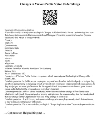 Changes in Various Public Sector Undertakings
Descriptive Exploratory Analysis
Where I have tried to analyze technological Changes in Various Public Sector Undertakings and how
that change is implemented is implemented and Managed. Complete research is based on Primary
Secondary data which is collected from:
Primary
Interview
Questionnaire
Secondary Data
Journals
Research Paper
Newspaper
Internet
Books
Magazines
Company s website
Informal Interview with the member of the company
Sample Size
No. of Employees: 150
Employees of Various Public Sectors companies which have adopted Technological Changes like
:NTPC, SBI.
Data Interpretation: In Public sector employees may not have handled individual projects but yes they
have been participating in the group which are involve in continuous improvement of organization. As
they are judged on annul performance for the appraisal so it keep on motivate them to grow in their
career and it helps for the organization s overall development.
Data Interpretation: As 68% of the researched people understand that change affect all the areas
whether its individual, Organizational or society so it gives us the understanding that they understand
that any change in the Organization will also bring change in their lives
Data Interpretation : It will be easy to implement change when employees understand that resistance
to new is the general tendency of humans.
Data Interpretation: For a successful technological Change implementation The most important factor
is
... Get more on HelpWriting.net ...
 