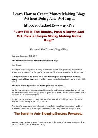 Learn How to Create Money Making Blogs
Without Doing Any Writing ...
http://youtu.be/H5vwwuy-IVs
"Just Fill in The Blanks, Push a Button And
Out Pops a Unique Money Making Niche
Blog!"
Works with WordPress and Blogger Blogs!
Thursday, December 25th, 2014
RE: Automatically create hundreds of monetized blogs.
Dear Friend,
At last you can quickly create an army of powerful, potent, cash generating blogs without
writing a word yourself. In fact you're just going to fill in a few blanks and pushing a button!
When you're done you'll have a ton of free little blogs all pulling in cash from ads,
banners and affiliate links - and you'll have made them all automatically and with very little
effort!
This Push-Button System is Like Nothing You've Seen Before...
Maybe you've come across some of the 'blogging for cash' systems that are hawked all over
the Internet and discovered that you have to spend hours writing unique content just to claw a
few cents out of a banner program.
Are you tired of reading about so-called 'sure-fire' methods of making money only to find
they don't really live up to your expectations?
And if you've come across auto-blogging systems before you'll have soon discovered they
turn out terrible looking, non-unique content that is obviously automatically generated.
The Secret to Auto Blogging Success Revealed...
Imagine waking up in a couple of weeks time, not to the sound of the alarm clock, but when
you are rested and ready to take on the day.
 