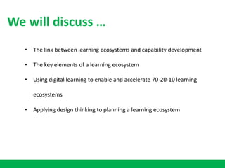 • The link between learning ecosystems and capability development
• The key elements of a learning ecosystem
• Using digital learning to enable and accelerate 70-20-10 learning
ecosystems
• Applying design thinking to planning a learning ecosystem
We will discuss …
 