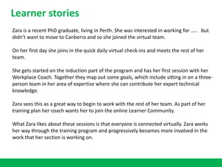 Zara is a recent PhD graduate, living in Perth. She was interested in working for ….. but
didn’t want to move to Canberra and so she joined the virtual team.
On her first day she joins in the quick daily virtual check-ins and meets the rest of her
team.
She gets started on the induction part of the program and has her first session with her
Workplace Coach. Together they map out some goals, which include sitting in on a three-
person team in her area of expertise where she can contribute her expert technical
knowledge.
Zara sees this as a great way to begin to work with the rest of her team. As part of her
training plan her coach wants her to join the online Learner Community.
What Zara likes about these sessions is that everyone is connected virtually. Zara works
her way through the training program and progressively becomes more involved in the
work that her section is working on.
Learner stories
 