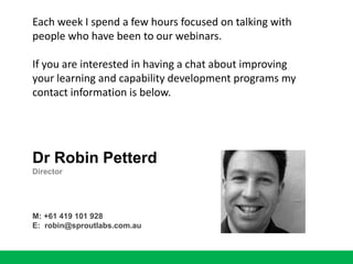 Each week I spend a few hours focused on talking with
people who have been to our webinars.
If you are interested in having a chat about improving
your learning and capability development programs my
contact information is below.
Dr Robin Petterd
Director
M: +61 419 101 928
E: robin@sproutlabs.com.au
 