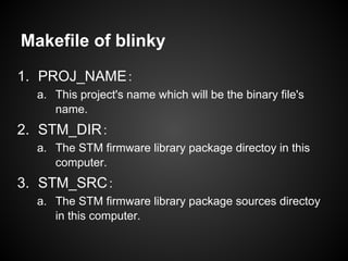 Makefile of blinky
1. PROJ_NAME：
a. This project's name which will be the binary file's
name.
2. STM_DIR：
a. The STM firmware library package directoy in this
computer.
3. STM_SRC：
a. The STM firmware library package sources directoy
in this computer.
 