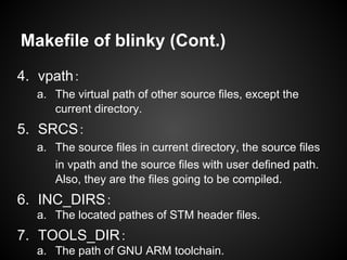 Makefile of blinky (Cont.)
4. vpath：
a. The virtual path of other source files, except the
current directory.
5. SRCS：
a. The source files in current directory, the source files
in vpath and the source files with user defined path.
Also, they are the files going to be compiled.
6. INC_DIRS：
a. The located pathes of STM header files.
7. TOOLS_DIR：
a. The path of GNU ARM toolchain.
 