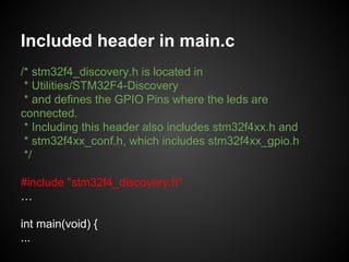 Included header in main.c
/* stm32f4_discovery.h is located in
* Utilities/STM32F4-Discovery
* and defines the GPIO Pins where the leds are
connected.
* Including this header also includes stm32f4xx.h and
* stm32f4xx_conf.h, which includes stm32f4xx_gpio.h
*/
#include "stm32f4_discovery.h"
…
int main(void) {
...
 