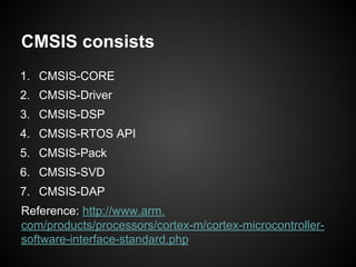 CMSIS consists
1. CMSIS-CORE
2. CMSIS-Driver
3. CMSIS-DSP
4. CMSIS-RTOS API
5. CMSIS-Pack
6. CMSIS-SVD
7. CMSIS-DAP
Reference: http://www.arm.
com/products/processors/cortex-m/cortex-microcontroller-
software-interface-standard.php
 