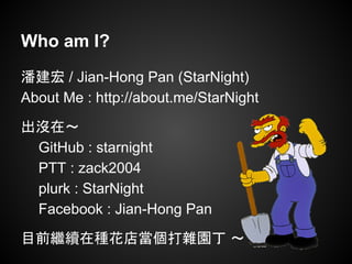 Who am I?
潘建宏 / Jian-Hong Pan (StarNight)
About Me : http://about.me/StarNight
出沒在～
GitHub : starnight
PTT : zack2004
plurk : StarNight
Facebook : Jian-Hong Pan
目前繼續在種花店當個打雜園丁 ～
 