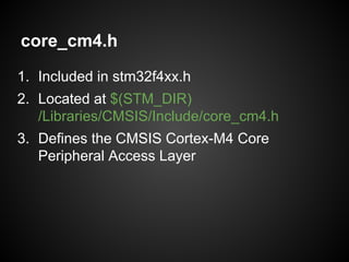 core_cm4.h
1. Included in stm32f4xx.h
2. Located at $(STM_DIR)
/Libraries/CMSIS/Include/core_cm4.h
3. Defines the CMSIS Cortex-M4 Core
Peripheral Access Layer
 