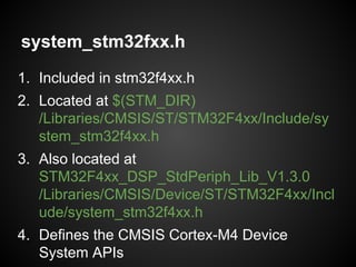 system_stm32fxx.h
1. Included in stm32f4xx.h
2. Located at $(STM_DIR)
/Libraries/CMSIS/ST/STM32F4xx/Include/sy
stem_stm32f4xx.h
3. Also located at
STM32F4xx_DSP_StdPeriph_Lib_V1.3.0
/Libraries/CMSIS/Device/ST/STM32F4xx/Incl
ude/system_stm32f4xx.h
4. Defines the CMSIS Cortex-M4 Device
System APIs
 
