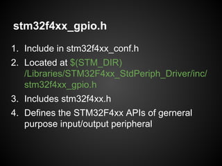stm32f4xx_gpio.h
1. Include in stm32f4xx_conf.h
2. Located at $(STM_DIR)
/Libraries/STM32F4xx_StdPeriph_Driver/inc/
stm32f4xx_gpio.h
3. Includes stm32f4xx.h
4. Defines the STM32F4xx APIs of gerneral
purpose input/output peripheral
 