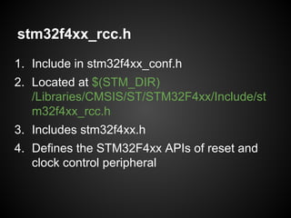 stm32f4xx_rcc.h
1. Include in stm32f4xx_conf.h
2. Located at $(STM_DIR)
/Libraries/CMSIS/ST/STM32F4xx/Include/st
m32f4xx_rcc.h
3. Includes stm32f4xx.h
4. Defines the STM32F4xx APIs of reset and
clock control peripheral
 