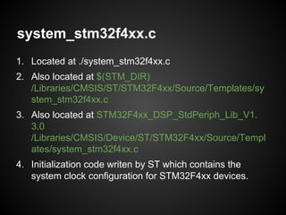 system_stm32f4xx.c
1. Located at ./system_stm32f4xx.c
2. Also located at $(STM_DIR)
/Libraries/CMSIS/ST/STM32F4xx/Source/Templates/sy
stem_stm32f4xx.c
3. Also located at STM32F4xx_DSP_StdPeriph_Lib_V1.
3.0
/Libraries/CMSIS/Device/ST/STM32F4xx/Source/Templ
ates/system_stm32f4xx.c
4. Initialization code writen by ST which contains the
system clock configuration for STM32F4xx devices.
 