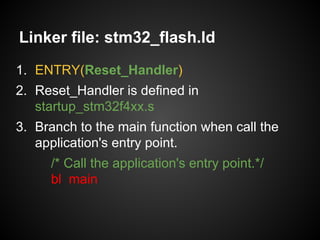 Linker file: stm32_flash.ld
1. ENTRY(Reset_Handler)
2. Reset_Handler is defined in
startup_stm32f4xx.s
3. Branch to the main function when call the
application's entry point.
/* Call the application's entry point.*/
bl main
 