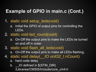 Example of GPIO in main.c (Cont.)
1. static void setup_leds(void)
a. Initial the GPIO of output pins for controlling the
LEDs.
2. static void led_round(void)
a. On-Off the output pins to make the LEDs be turned
on and off in order.
3. static void flash_all_leds(void)
a. On-Off the output pins to make all LEDs flashing.
4. static void delay(__IO unit32_t nCount)
a. hard code delay
b. __IO defined in $(STM_DIR)
/Libraries/CMSIS/Include/core_cm4.h
 