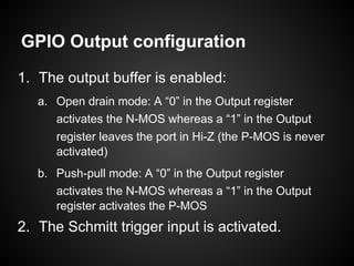 GPIO Output configuration
1. The output buffer is enabled:
a. Open drain mode: A “0” in the Output register
activates the N-MOS whereas a “1” in the Output
register leaves the port in Hi-Z (the P-MOS is never
activated)
b. Push-pull mode: A “0” in the Output register
activates the N-MOS whereas a “1” in the Output
register activates the P-MOS
2. The Schmitt trigger input is activated.
 