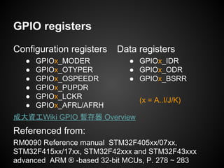 Data registers
● GPIOx_IDR
● GPIOx_ODR
● GPIOx_BSRR
(x = A..I/J/K)
GPIO registers
Configuration registers
● GPIOx_MODER
● GPIOx_OTYPER
● GPIOx_OSPEEDR
● GPIOx_PUPDR
● GPIOx_LCKR
● GPIOx_AFRL/AFRH
Referenced from:
RM0090 Reference manual STM32F405xx/07xx,
STM32F415xx/17xx, STM32F42xxx and STM32F43xxx
advanced ARM ® -based 32-bit MCUs, P. 278 ~ 283
成大資工Wiki GPIO 暫存器 Overview
 