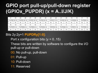 GPIO port pull-up/pull-down register
(GPIOx_PUPDR) (x = A..I/J/K)
Bits 2y:2y+1 PUPDRy[1:0]:
Port x configuration bits (y = 0..15)
These bits are written by software to configure the I/O
pull-up or pull-down
00: No pull-up, pull-down
01: Pull-up
10: Pull-down
11: Reserved
 
