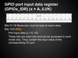 GPIO port input data register
(GPIOx_IDR) (x = A..I/J/K)
Bits 31:16 Reserved, must be kept at reset value.
Bits 15:0 IDRy:
Port input data (y = 0..15)
These bits are read-only and can be accessed in word
mode only. They contain the input value of the
corresponding I/O port.
 