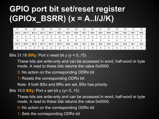 GPIO port bit set/reset register
(GPIOx_BSRR) (x = A..I/J/K)
Bits 31:16 BRy: Port x reset bit y (y = 0..15)
These bits are write-only and can be accessed in word, half-word or byte
mode. A read to these bits returns the value 0x0000.
0: No action on the corresponding ODRx bit
1: Resets the corresponding ODRx bit
Note: If both BSx and BRx are set, BSx has priority.
Bits 15:0 BSy: Port x set bit y (y= 0..15)
These bits are write-only and can be accessed in word, half-word or byte
mode. A read to these bits returns the value 0x0000.
0: No action on the corresponding ODRx bit
1: Sets the corresponding ODRx bit
 