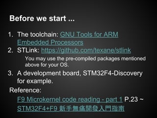 Before we start ...
1. The toolchain: GNU Tools for ARM
Embedded Processors
2. STLink: https://github.com/texane/stlink
You may use the pre-compiled packages mentioned
above for your OS.
3. A development board, STM32F4-Discovery
for example.
Reference:
F9 Microkernel code reading - part 1 P.23 ~
STM32F4+F9 新手無痛開發入門指南
 