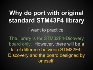 I want to practice.
The library is for STM32F4-Dicovery
board only. However, there will be a
lot of differece between STM32F4-
Discovery and the board designed by
oneself.
Why do port with original
standard STM43F4 library
 