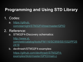 1. Codes:
a. https://github.
com/starnight/STM32F4/tree/master/GPIO
2. Reference:
a. STM32F4-Discovery schematics:
http://www.st.
com/web/catalog/tools/FM116/SC959/SS1532/PF25
2419
b. devthrash/STM32F4-examples:
https://github.com/devthrash/STM32F4-
examples/blob/master/GPIO/main.c
Programming and Using STD Library
 