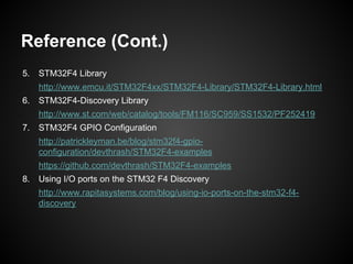 Reference (Cont.)
5. STM32F4 Library
http://www.emcu.it/STM32F4xx/STM32F4-Library/STM32F4-Library.html
6. STM32F4-Discovery Library
http://www.st.com/web/catalog/tools/FM116/SC959/SS1532/PF252419
7. STM32F4 GPIO Configuration
http://patrickleyman.be/blog/stm32f4-gpio-
configuration/devthrash/STM32F4-examples
https://github.com/devthrash/STM32F4-examples
8. Using I/O ports on the STM32 F4 Discovery
http://www.rapitasystems.com/blog/using-io-ports-on-the-stm32-f4-
discovery
 