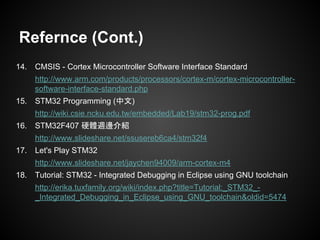 Refernce (Cont.)
14. CMSIS - Cortex Microcontroller Software Interface Standard
http://www.arm.com/products/processors/cortex-m/cortex-microcontroller-
software-interface-standard.php
15. STM32 Programming (中文)
http://wiki.csie.ncku.edu.tw/embedded/Lab19/stm32-prog.pdf
16. STM32F407 硬體週邊介紹
http://www.slideshare.net/ssusereb6ca4/stm32f4
17. Let's Play STM32
http://www.slideshare.net/jaychen94009/arm-cortex-m4
18. Tutorial: STM32 - Integrated Debugging in Eclipse using GNU toolchain
http://erika.tuxfamily.org/wiki/index.php?title=Tutorial:_STM32_-
_Integrated_Debugging_in_Eclipse_using_GNU_toolchain&oldid=5474
 