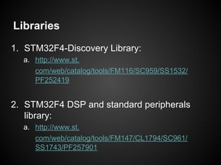 Libraries
1. STM32F4-Discovery Library:
a. http://www.st.
com/web/catalog/tools/FM116/SC959/SS1532/
PF252419
2. STM32F4 DSP and standard peripherals
library:
a. http://www.st.
com/web/catalog/tools/FM147/CL1794/SC961/
SS1743/PF257901
 