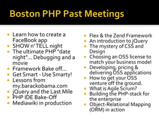 Boston PHP Past MeetingsLearn how to create a FaceBook appSHOW n' TELL nightThe ultimate PHP "date night"... Debugging and a movieFramework Bake off...Get Smart - Use Smarty!Lessons from my.barackobama.comjQuery and the Last MilePHP IDE Bake-Off Mediawiki in productionFlex & the ZendFramework