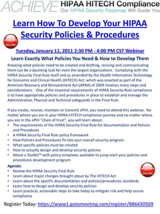 Learn How To Develop Your HIPAA
      Security Policies & Procedures
     Tuesday, January 11, 2011 2:30 PM - 4:00 PM CST Webinar
   Learn Exactly What Policies You Need & How to Develop Them
 Knowing what policies need to be created and drafting, revising and communicating
 them can be a daunting task for even the largest organizations. Complying with the
 HIPAA Security Final Rule itself and as amended by the Health Information Technology
 for Economic and Clinical Health (HITECH) Act, which was enacted as part of the
 American Recovery and Reinvestment Act (ARRA) of 2009 involves many steps and
 considerations. One of the essential requirements of HIPAA Security Rule compliance
 is to have appropriate policies and procedures in place to establish and manage the
 Administrative, Physical and Technical safeguards in the Final Rule.

 If you create, receive, maintain or transmit ePHI, you need to attend this webinar. No
 matter where you are in your HIPAA-HITECH compliance journey and no matter where
 you are in the ePHI "chain of trust", you will learn about:
 • The requirements of the HIPAA Security Final Rule for documentation and Policies
     and Procedures
 • A HIPAA Security Final Rule policy framework
 • How Policies and Procedures fit into your overall security program
 • What specific policies must be created
 • How to actually design and develop security policies
 • About a ToolKit™ with policy templates available to jump-start your policies and
     procedures development program
 Agenda:
 • Review the HIPAA Security Final Rule
 • Learn about major changes brought about by The HITECH Act
 • Learn about the specific documentation and policies/procedures standards
 • Learn how to design and develop security policies
 • Learn practical, actionable steps to take today to mitigate risk and help assure
     compliance

Register Today: https://www1.gotomeeting.com/register/886430569
 