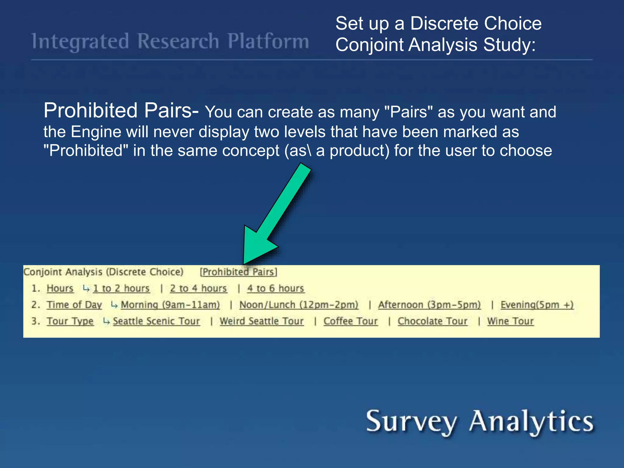 Set up a Discrete Choice
Conjoint Analysis Study:
Prohibited Pairs- You can create as many "Pairs" as you want and
the Engine will never display two levels that have been marked as
"Prohibited" in the same concept (as a product) for the user to choose
 