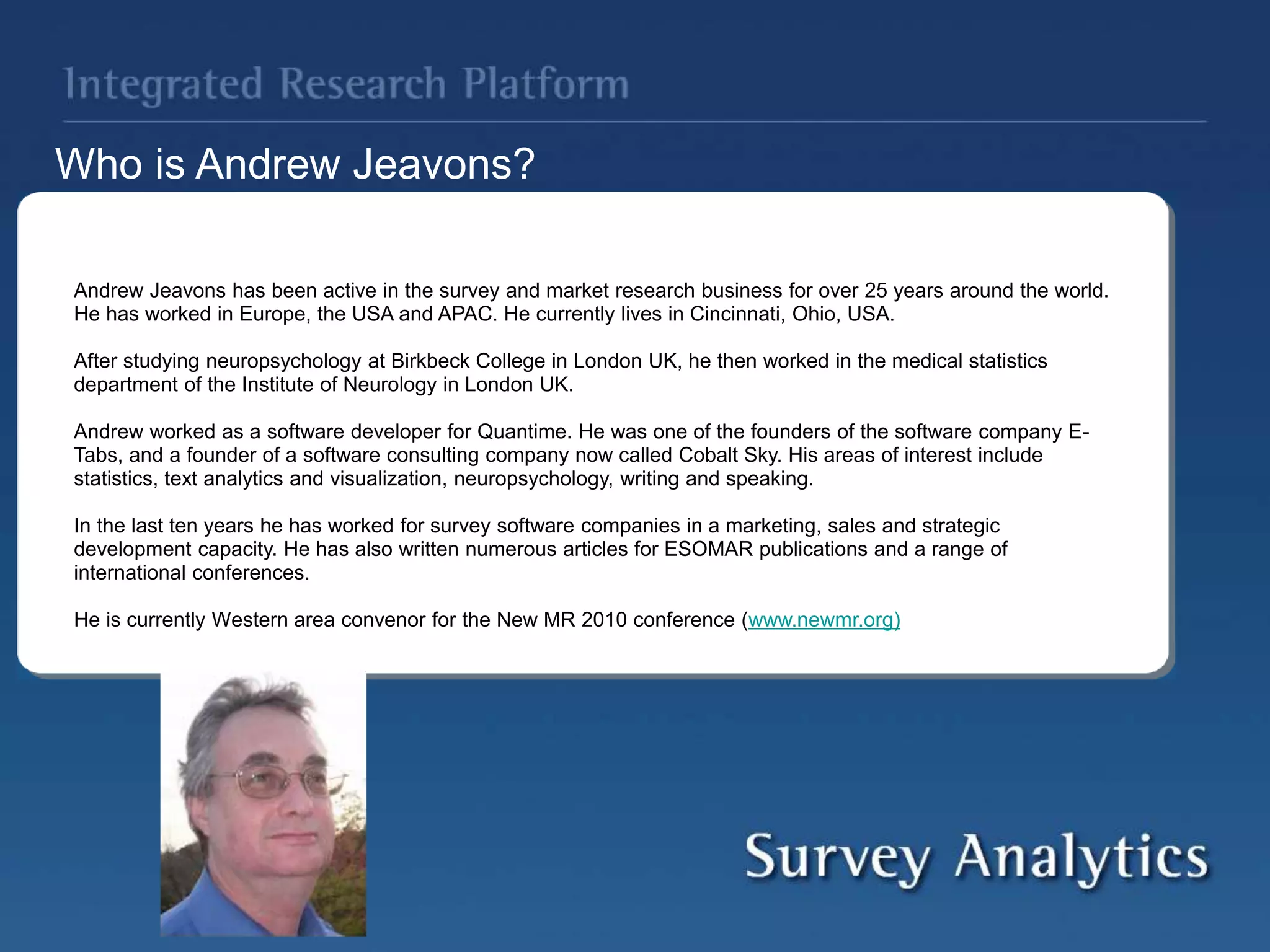 Andrew Jeavons has been active in the survey and market research business for over 25 years around the world.
He has worked in Europe, the USA and APAC. He currently lives in Cincinnati, Ohio, USA.
After studying neuropsychology at Birkbeck College in London UK, he then worked in the medical statistics
department of the Institute of Neurology in London UK.
Andrew worked as a software developer for Quantime. He was one of the founders of the software company E-
Tabs, and a founder of a software consulting company now called Cobalt Sky. His areas of interest include
statistics, text analytics and visualization, neuropsychology, writing and speaking.
In the last ten years he has worked for survey software companies in a marketing, sales and strategic
development capacity. He has also written numerous articles for ESOMAR publications and a range of
international conferences.
He is currently Western area convenor for the New MR 2010 conference (www.newmr.org)
Who is Andrew Jeavons?
 