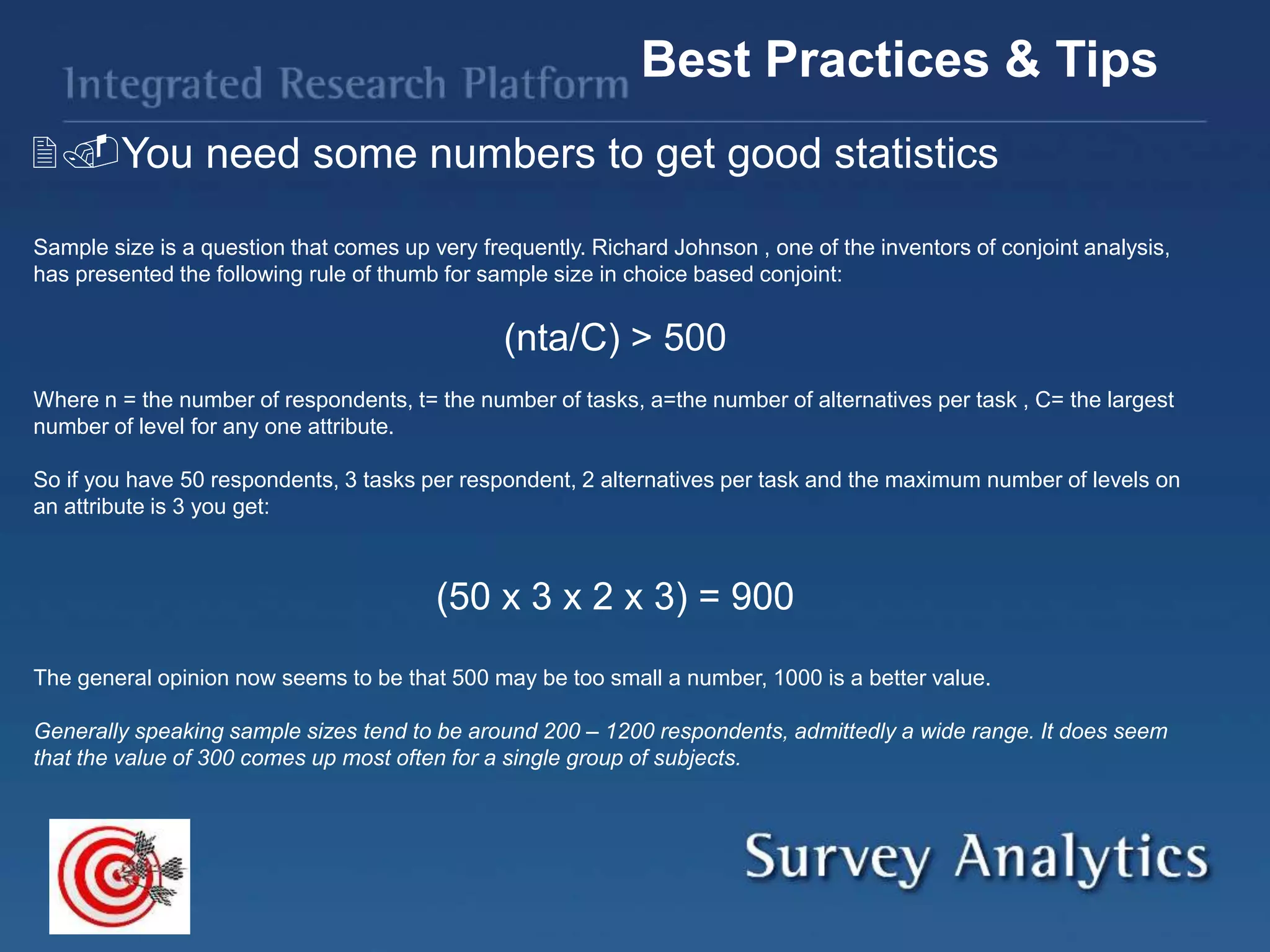 You need some numbers to get good statistics
Best Practices & Tips
Sample size is a question that comes up very frequently. Richard Johnson , one of the inventors of conjoint analysis,
has presented the following rule of thumb for sample size in choice based conjoint:
(nta/C) > 500
Where n = the number of respondents, t= the number of tasks, a=the number of alternatives per task , C= the largest
number of level for any one attribute.
So if you have 50 respondents, 3 tasks per respondent, 2 alternatives per task and the maximum number of levels on
an attribute is 3 you get:
(50 x 3 x 2 x 3) = 900
The general opinion now seems to be that 500 may be too small a number, 1000 is a better value.
Generally speaking sample sizes tend to be around 200 – 1200 respondents, admittedly a wide range. It does seem
that the value of 300 comes up most often for a single group of subjects.
 